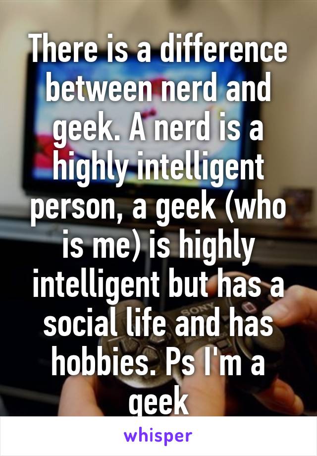 There is a difference between nerd and geek. A nerd is a highly intelligent person, a geek (who is me) is highly intelligent but has a social life and has hobbies. Ps I'm a geek