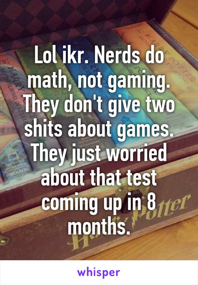 Lol ikr. Nerds do math, not gaming. They don't give two shits about games. They just worried about that test coming up in 8 months.