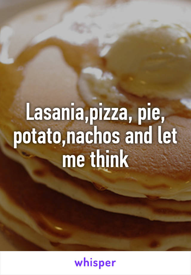 Lasania,pizza, pie, potato,nachos and let me think