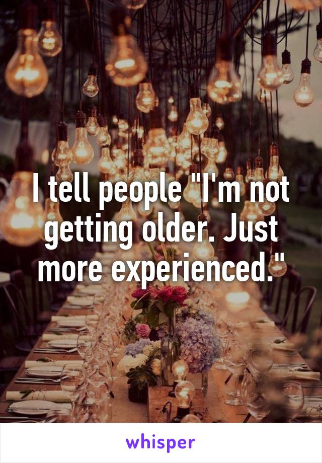 I tell people "I'm not getting older. Just more experienced."