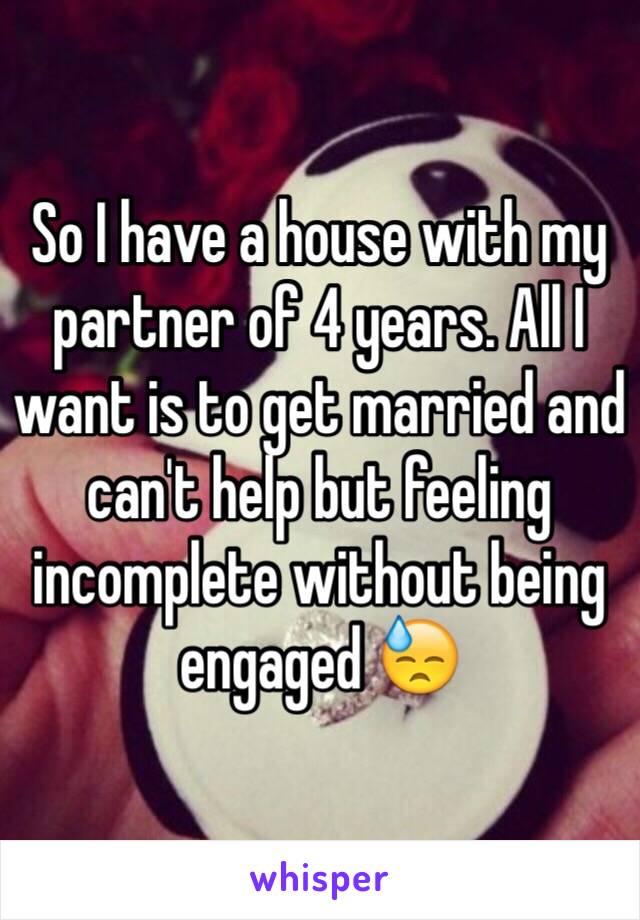 So I have a house with my partner of 4 years. All I want is to get married and can't help but feeling incomplete without being engaged ðŸ˜“