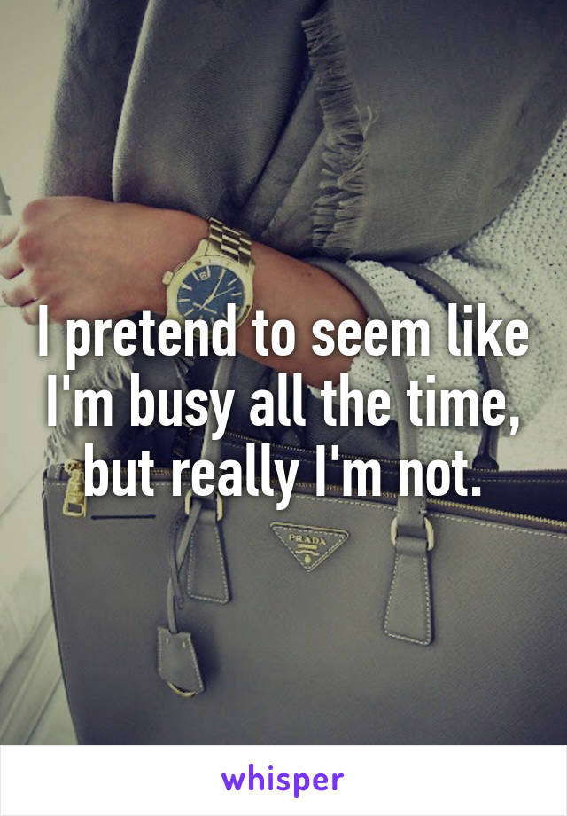 I pretend to seem like I'm busy all the time, but really I'm not.