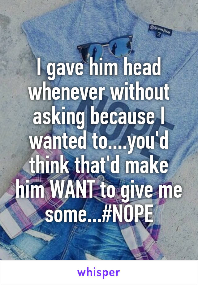 I gave him head whenever without asking because I wanted to....you'd think that'd make him WANT to give me some...#NOPE