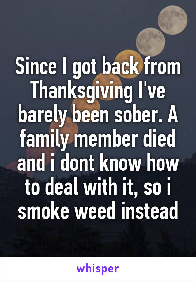 Since I got back from Thanksgiving I've barely been sober. A family member died and i dont know how to deal with it, so i smoke weed instead