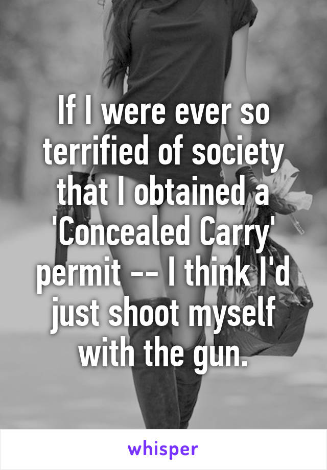 If I were ever so terrified of society that I obtained a 'Concealed Carry' permit -- I think I'd just shoot myself with the gun.