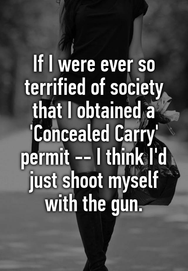 If I were ever so terrified of society that I obtained a 'Concealed Carry' permit -- I think I'd just shoot myself with the gun.