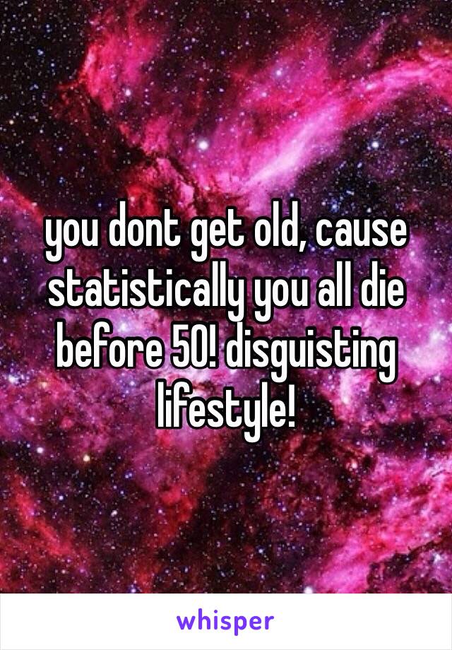 you dont get old, cause statistically you all die before 50! disguisting lifestyle!