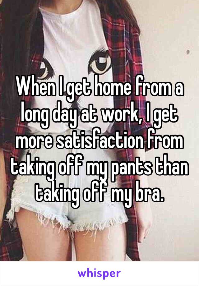 When I get home from a long day at work, I get more satisfaction from taking off my pants than taking off my bra. 