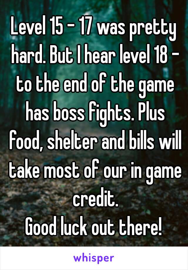 Level 15 - 17 was pretty hard. But I hear level 18 - to the end of the game has boss fights. Plus food, shelter and bills will take most of our in game credit.
Good luck out there!