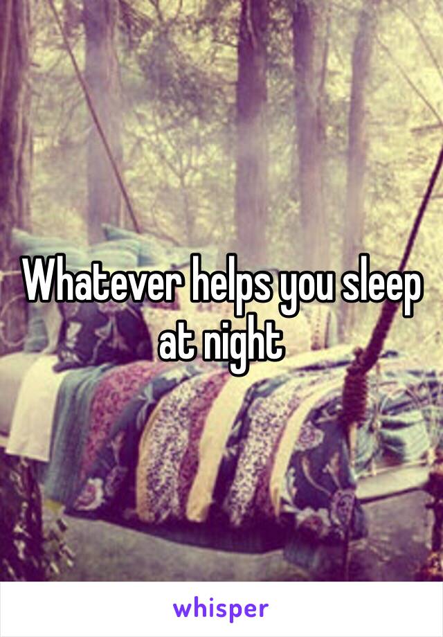 Whatever helps you sleep at night