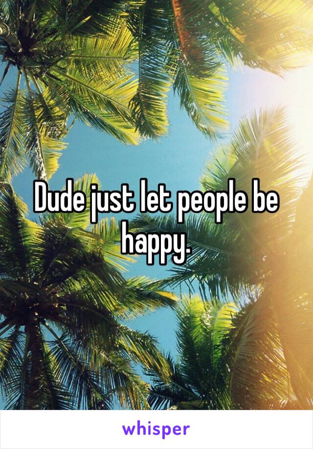 Dude just let people be happy. 