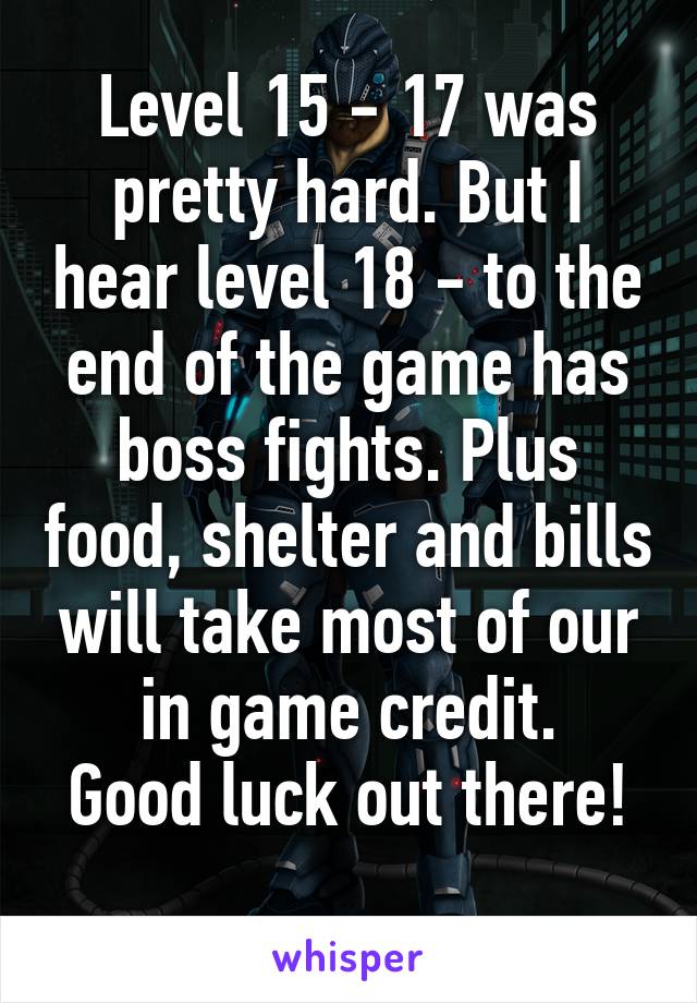 Level 15 - 17 was pretty hard. But I hear level 18 - to the end of the game has boss fights. Plus food, shelter and bills will take most of our in game credit.
Good luck out there!
