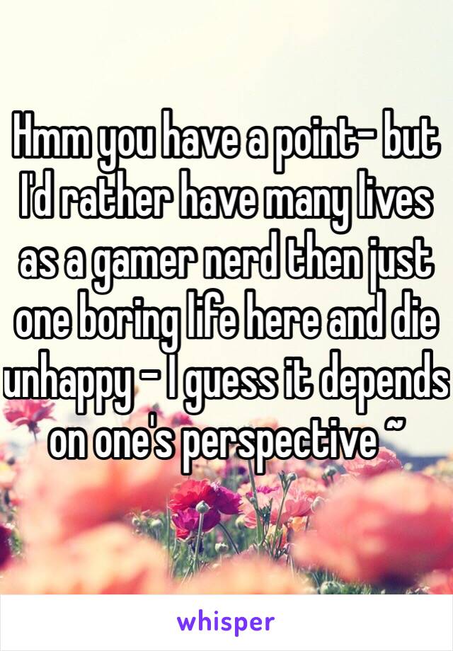 Hmm you have a point- but I'd rather have many lives as a gamer nerd then just one boring life here and die unhappy - I guess it depends on one's perspective ~ 