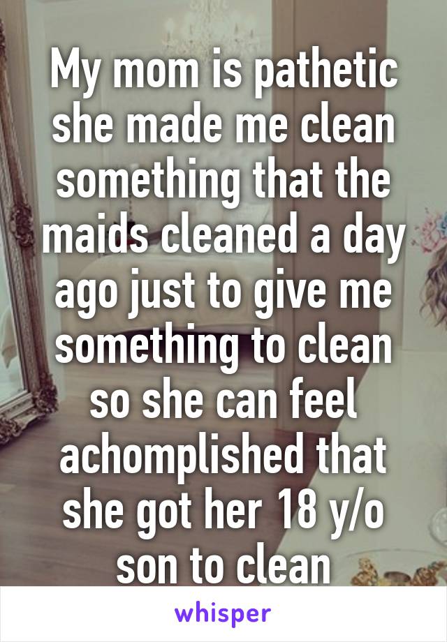 My mom is pathetic she made me clean something that the maids cleaned a day ago just to give me something to clean so she can feel achomplished that she got her 18 y/o son to clean