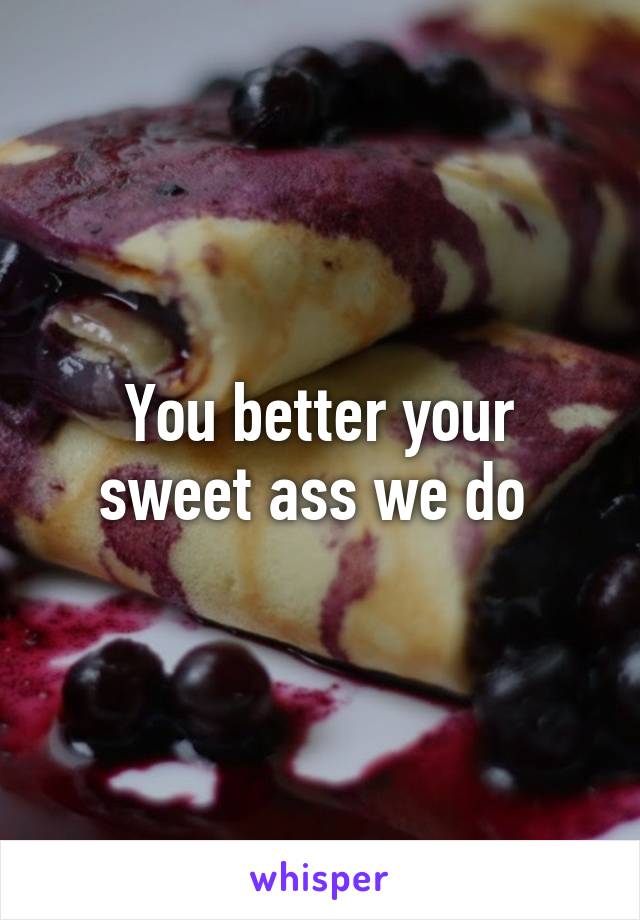 You better your sweet ass we do 