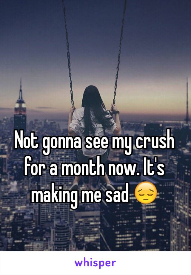 Not gonna see my crush for a month now. It's making me sad ðŸ˜”