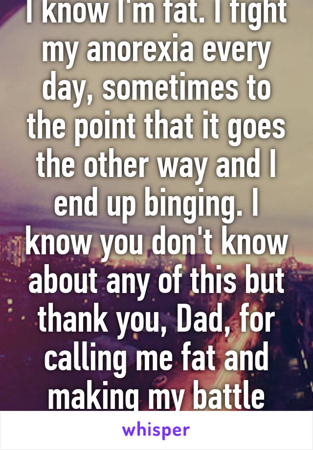 I know I'm fat. I fight my anorexia every day, sometimes to the point that it goes the other way and I end up binging. I know you don't know about any of this but thank you, Dad, for calling me fat and making my battle harder!