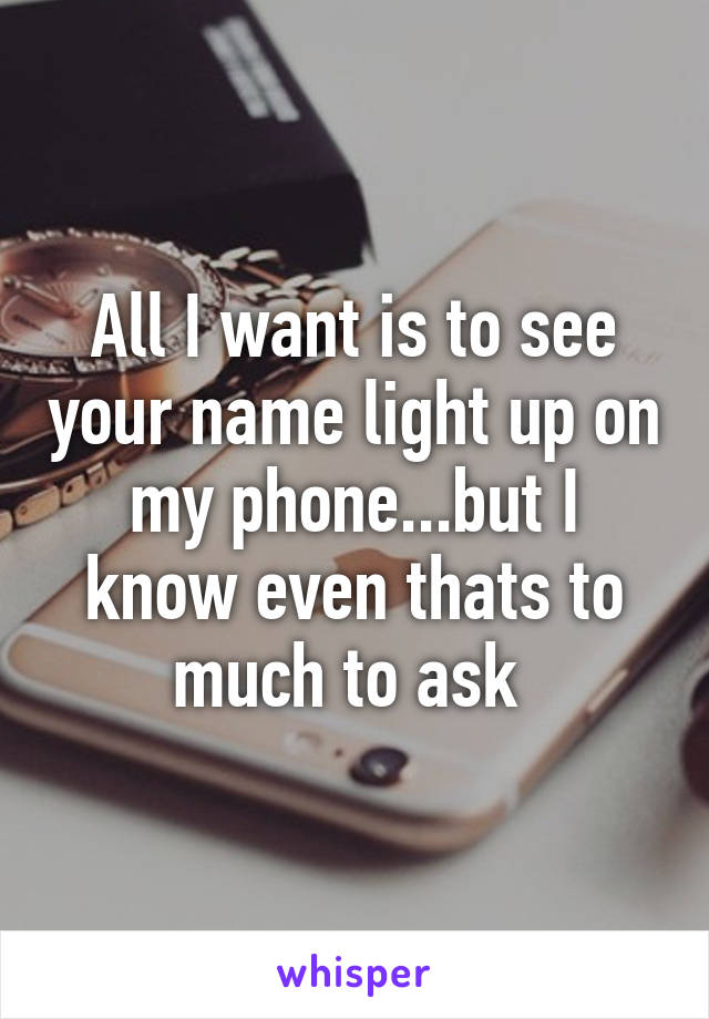 All I want is to see your name light up on my phone...but I know even thats to much to ask 