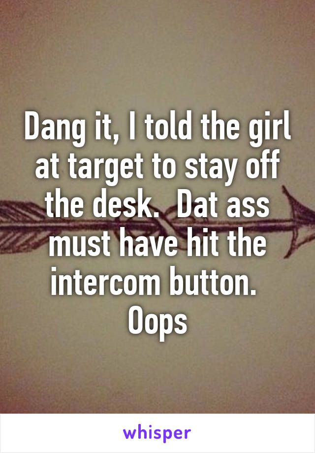 Dang it, I told the girl at target to stay off the desk.  Dat ass must have hit the intercom button.  Oops