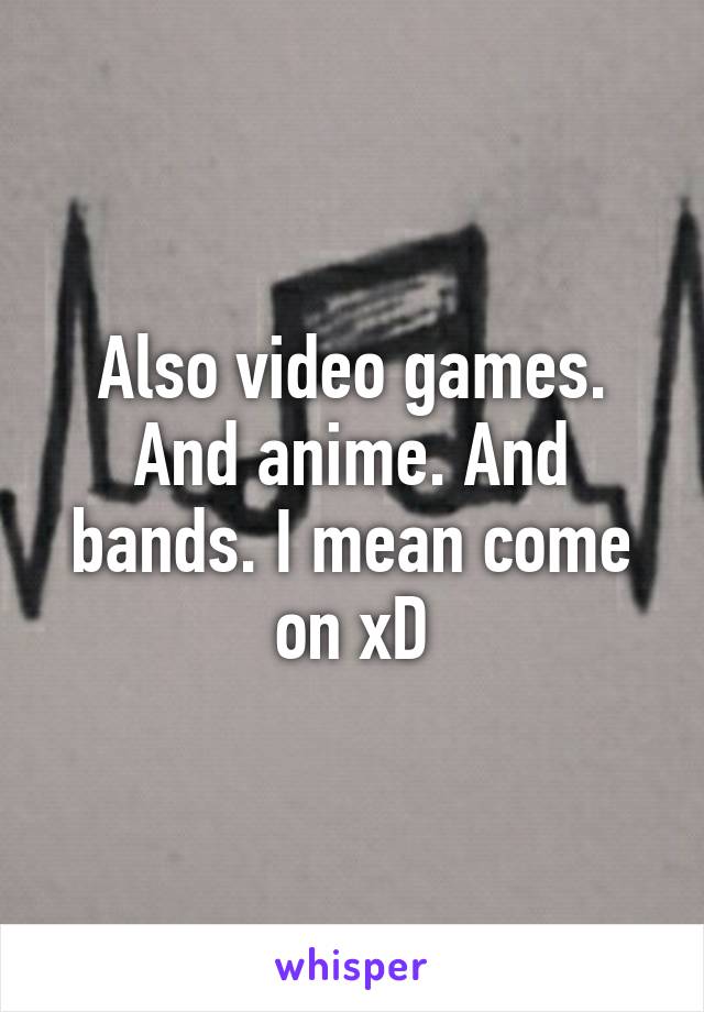 Also video games. And anime. And bands. I mean come on xD