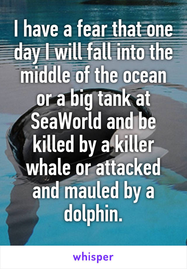 I have a fear that one day I will fall into the middle of the ocean or a big tank at SeaWorld and be killed by a killer whale or attacked and mauled by a dolphin.
