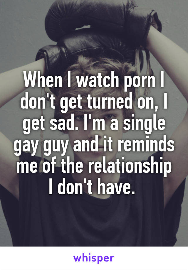 When I watch porn I don't get turned on, I get sad. I'm a single gay guy and it reminds me of the relationship I don't have. 