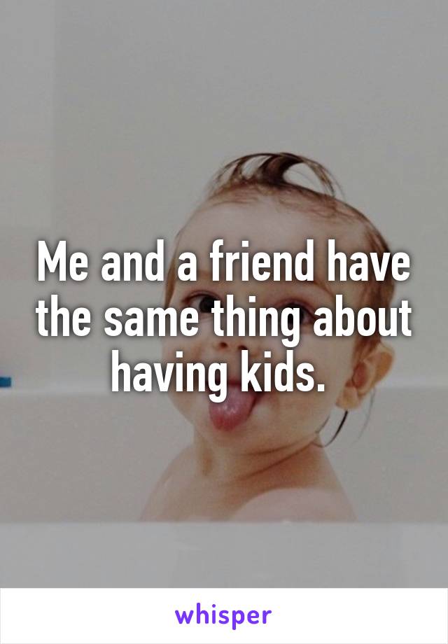 Me and a friend have the same thing about having kids. 