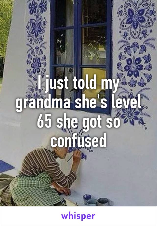 I just told my grandma she's level 65 she got so confused