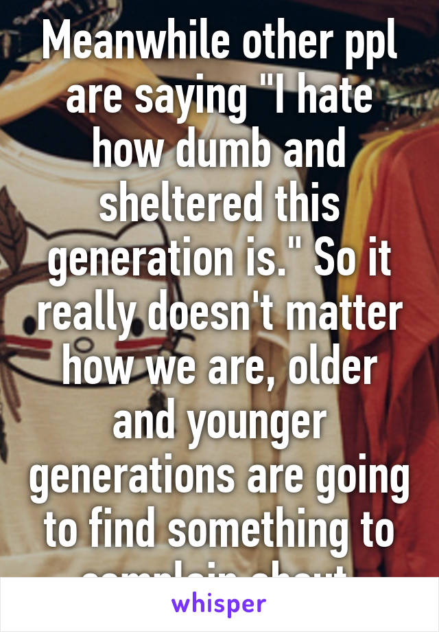 Meanwhile other ppl are saying "I hate how dumb and sheltered this generation is." So it really doesn't matter how we are, older and younger generations are going to find something to complain about.