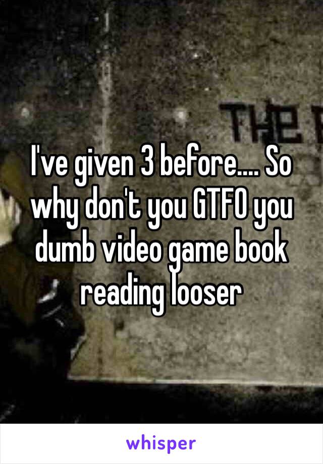 I've given 3 before.... So why don't you GTFO you dumb video game book reading looser 