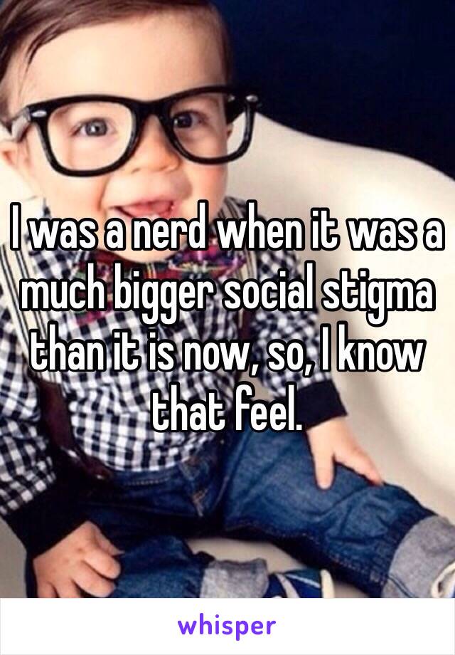 I was a nerd when it was a much bigger social stigma than it is now, so, I know that feel.