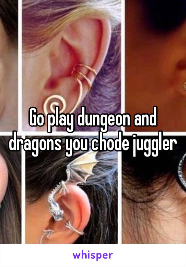 Go play dungeon and dragons you chode juggler