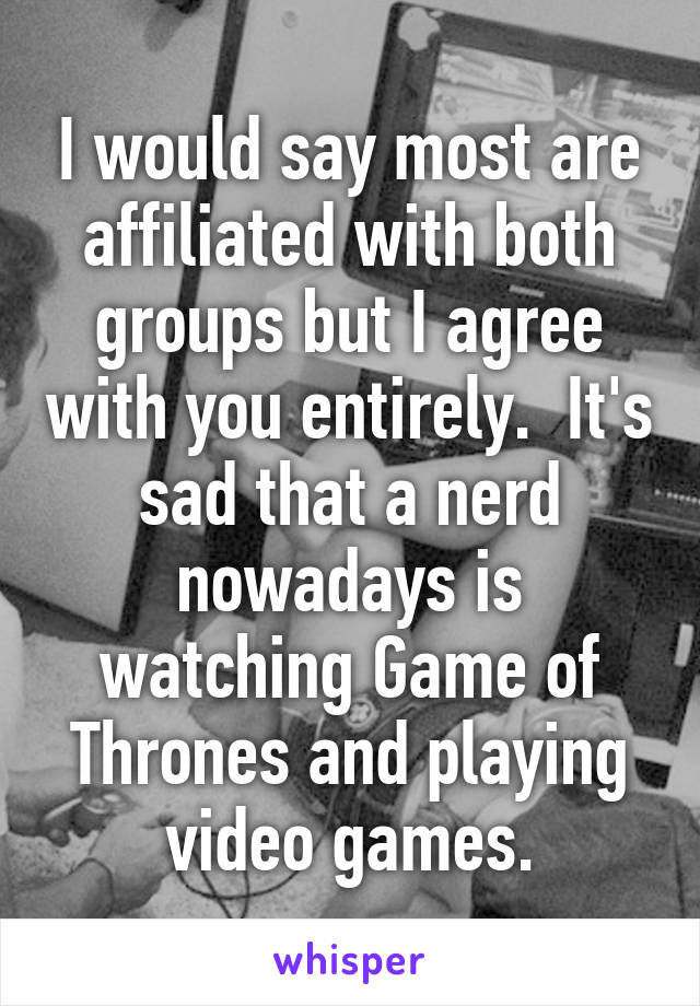 I would say most are affiliated with both groups but I agree with you entirely.  It's sad that a nerd nowadays is watching Game of Thrones and playing video games.