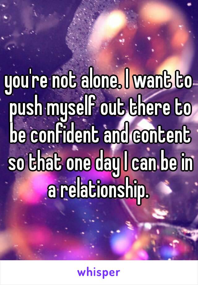 you're not alone. I want to push myself out there to be confident and content so that one day I can be in a relationship. 
