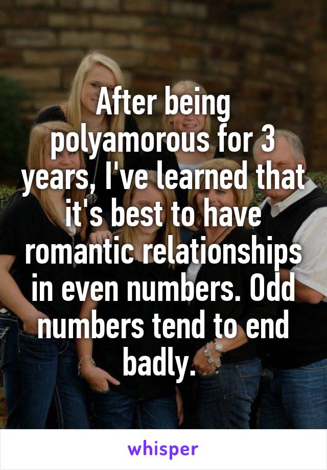 After being polyamorous for 3 years, I've learned that it's best to have romantic relationships in even numbers. Odd numbers tend to end badly. 