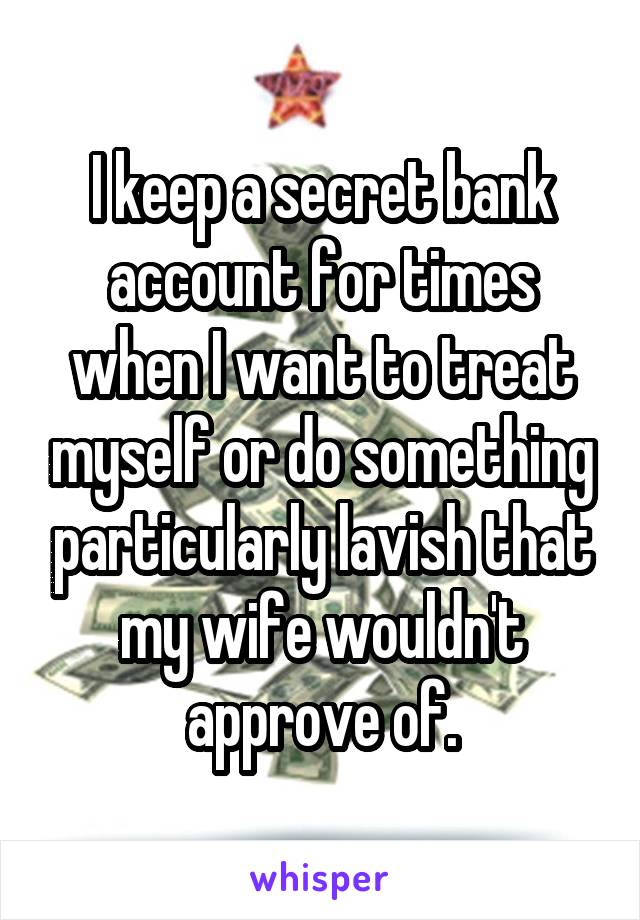 I keep a secret bank account for times when I want to treat myself or do something particularly lavish that my wife wouldn't approve of.