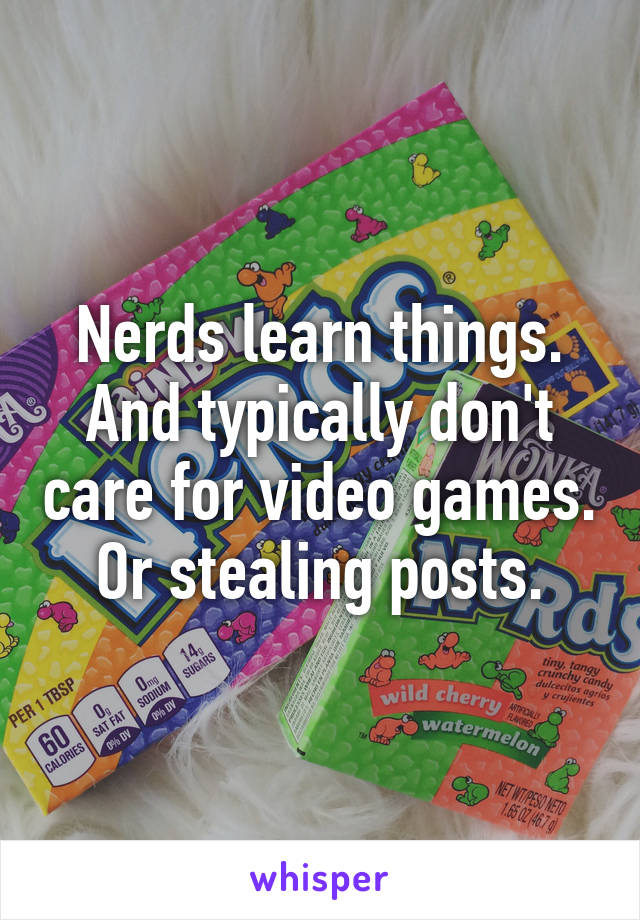 Nerds learn things. And typically don't care for video games. Or stealing posts.