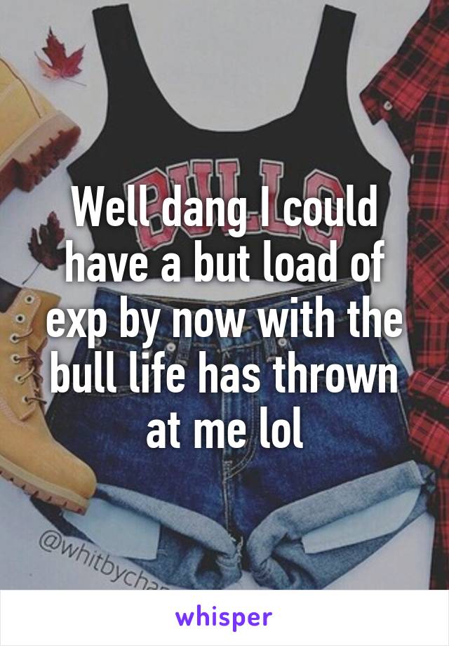 Well dang I could have a but load of exp by now with the bull life has thrown at me lol