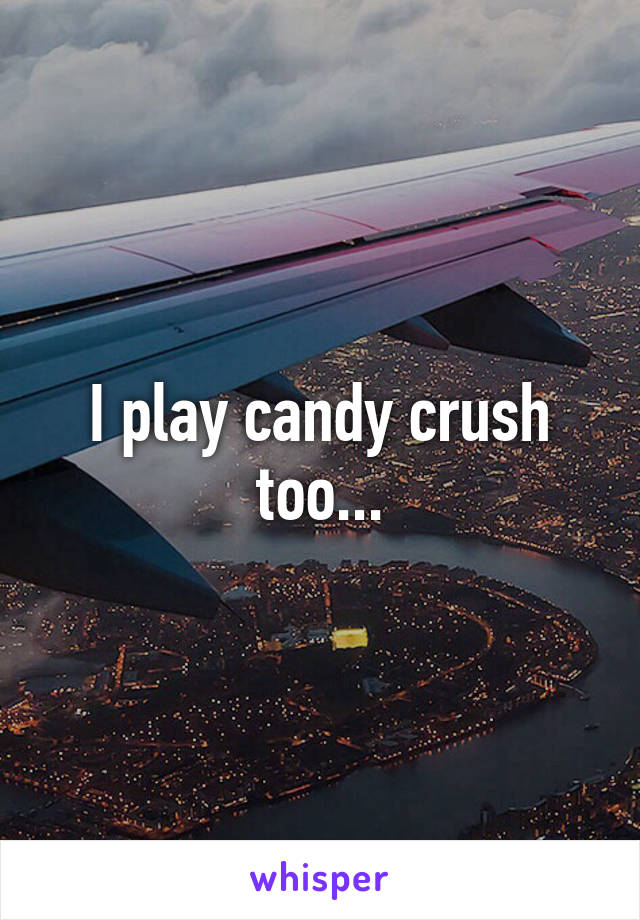 I play candy crush too...