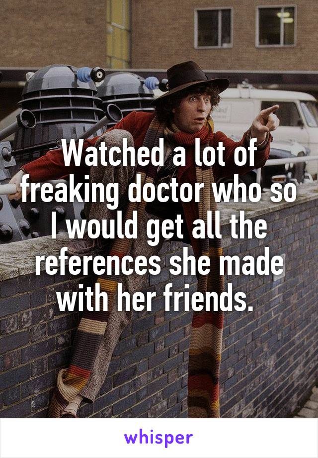 Watched a lot of freaking doctor who so I would get all the references she made with her friends. 