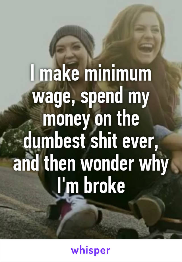 I make minimum wage, spend my money on the dumbest shit ever, and then wonder why I'm broke