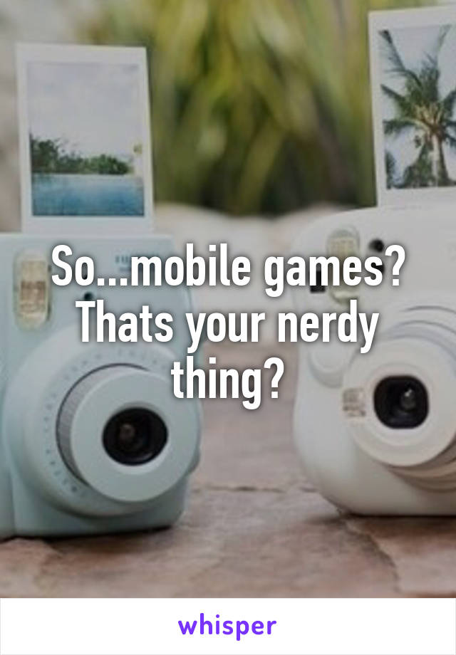 So...mobile games? Thats your nerdy thing?