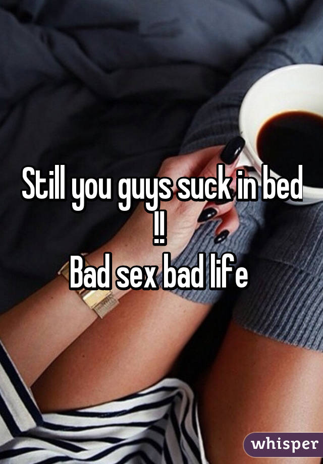 Still you guys suck in bed !! 
Bad sex bad life 