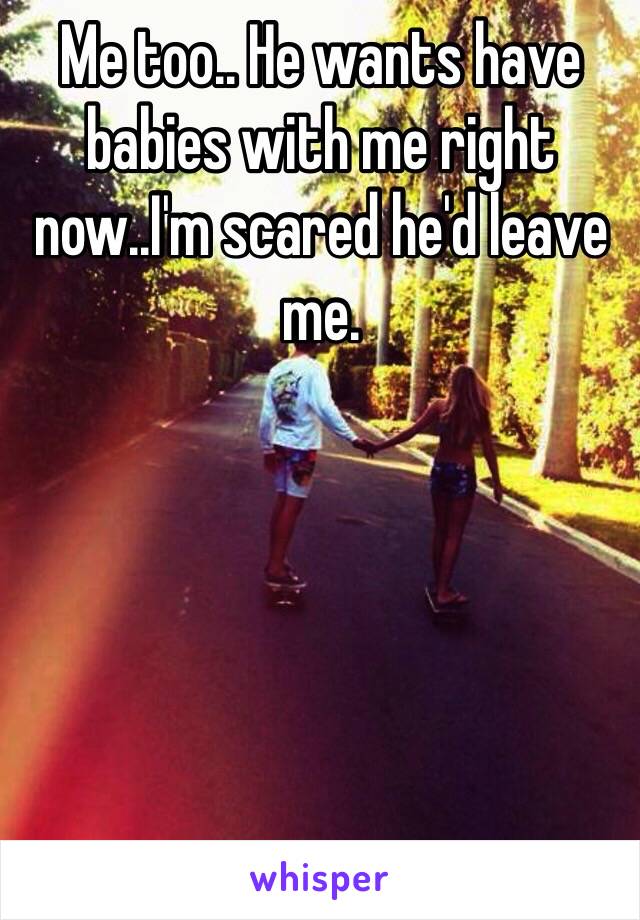 Me too.. He wants have babies with me right now..I'm scared he'd leave me.