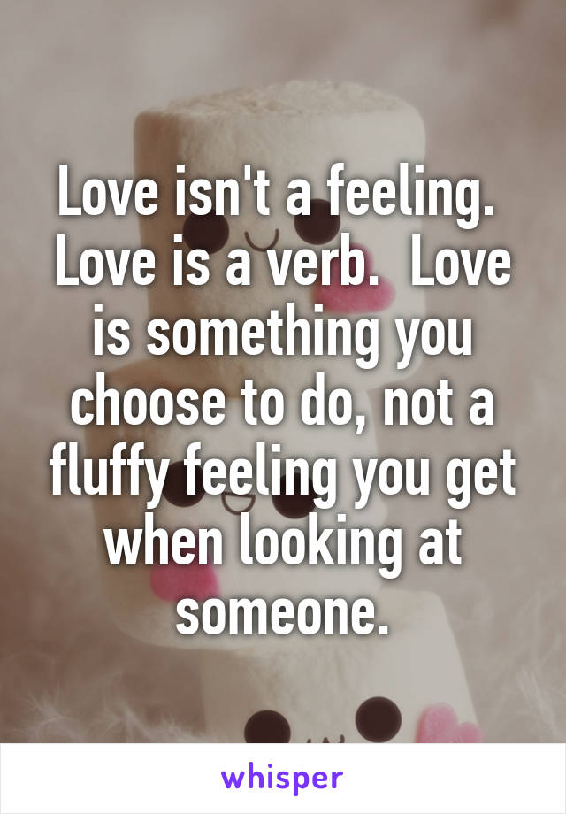 Love isn't a feeling.  Love is a verb.  Love is something you choose to do, not a fluffy feeling you get when looking at someone.