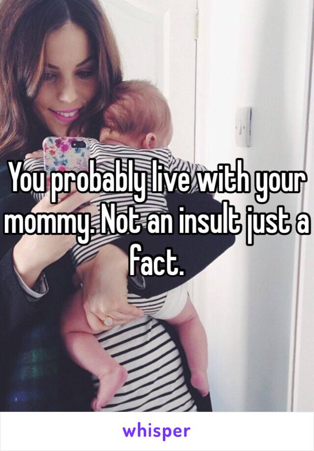 You probably live with your mommy. Not an insult just a fact.