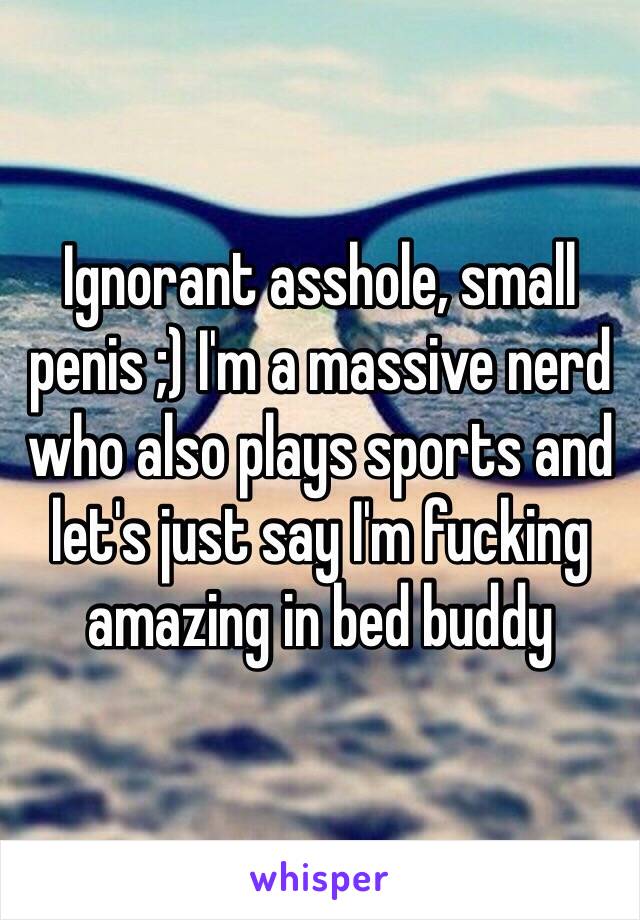 Ignorant asshole, small penis ;) I'm a massive nerd who also plays sports and let's just say I'm fucking amazing in bed buddy 