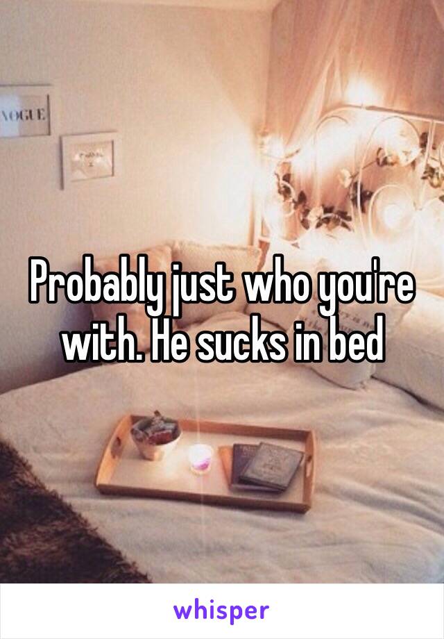 Probably just who you're with. He sucks in bed 