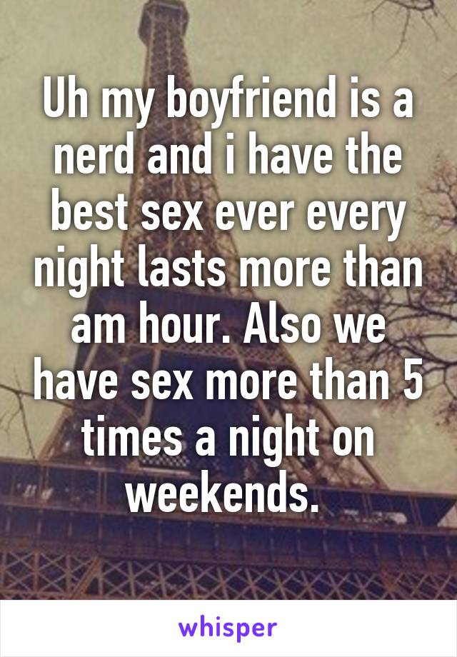 Uh my boyfriend is a nerd and i have the best sex ever every night lasts more than am hour. Also we have sex more than 5 times a night on weekends. 
