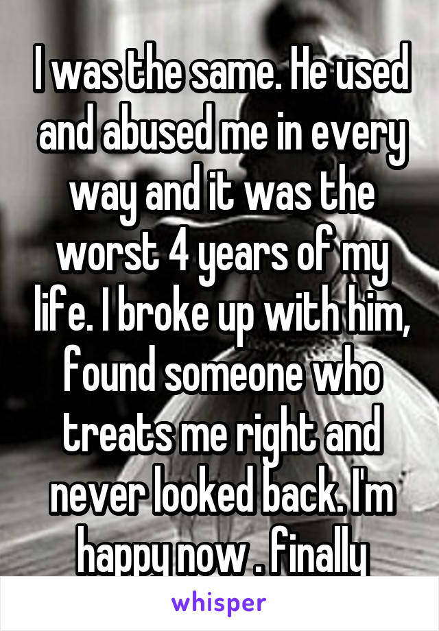 I was the same. He used and abused me in every way and it was the worst 4 years of my life. I broke up with him, found someone who treats me right and never looked back. I'm happy now . finally